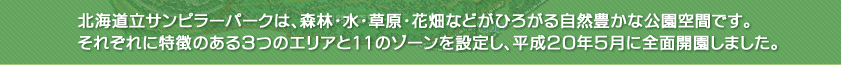 北海道立サンピラーパークは、森林・水・草原・花畑などがひろがる自然豊かな公園空間です。
それぞれに特徴のある3つのエリアと11のゾーンを設定し、平成20年度に全面開園しました。